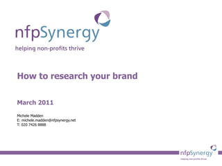 How to research your brand March 2011 Michele Madden E: michele.madden@nfpsynergy.net T: 020 7426 8888 