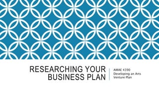 RESEARCHING YOUR
BUSINESS PLAN
AMAE 4390
Developing an Arts
Venture Plan
 