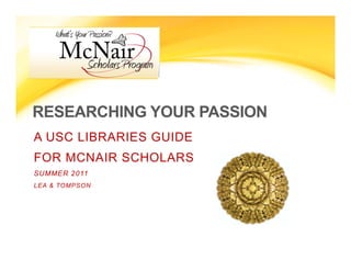 RESEARCHING YOUR PASSION
A USC LIBRARIES GUIDE
FOR MCNAIR SCHOLARS
SUMMER 2011
LEA & TOMPSON
 