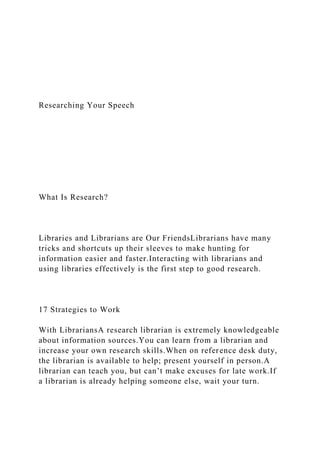 Researching Your Speech
What Is Research?
Libraries and Librarians are Our FriendsLibrarians have many
tricks and shortcuts up their sleeves to make hunting for
information easier and faster.Interacting with librarians and
using libraries effectively is the first step to good research.
17 Strategies to Work
With LibrariansA research librarian is extremely knowledgeable
about information sources.You can learn from a librarian and
increase your own research skills.When on reference desk duty,
the librarian is available to help; present yourself in person.A
librarian can teach you, but can’t make excuses for late work.If
a librarian is already helping someone else, wait your turn.
 