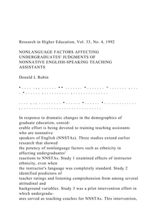 Research in Higher Education, Vol. 33, No. 4, 1992
NONLANGUAGE FACTORS AFFECTING
UNDERGRADUATES' JUDGMENTS OF
NONNATIVE ENGLISH-SPEAKING TEACHING
ASSISTANTS
Donald L Rubin
• . . . . . , , . . . . . . • • . . . . . . . • . . . . . . . + . . . . . . . , . . .
. • . . . . . . , . . . . . . . . . . , . . . . . . . . . . . . . .
. . . . , . , . . . . . . . . . • . . . . . . • . . . . . . • . . . . . . . . . . . . .
, . . . . . . . . . . . . . . . . . . . . . . . . . . . . . . . .
In response to dramatic changes in the demographics of
graduate education, consid-
erable effort is being devoted to training teaching assistants
who are nonnative
speakers of English (NNSTAs). Three studies extend earlier
research that showed
the potency of nonlanguage factors such as ethnicity in
affecting undergraduates'
reactions to NNSTAs. Study 1 examined effects of instructor
ethnicity, even when
the instructor's language was completely standard. Study 2
identified predictors of
teacher ratings and listening comprehension from among several
attitudinal and
background variables. Study 3 was a pilot intervention effort in
which undergradu-
ates served as teaching coaches for NNSTAs. This intervention,
 