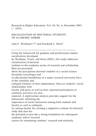 Research in Higher Education, Vol. 44, No. 6, December 2003
SOCIALIZATION OF DOCTORAL STUDENTS
TO ACADEMIC NORMS
John C. Weidman*,** and Elizabeth L. Stein*
:::::::::::::::::::::::::::::::::::::::::::::::::::::::::::::::::::::::::::::
Using the framework for graduate and professional student
socialization developed
by Weidman, Twale, and Stein (2001), this study addresses
socialization of doctoral
students to the academic norms of research and scholarship.
Data are presented
about the perceptions doctoral students in a social science
discipline (sociology) and
in educational foundations at a major research university have
of the scholarly and
collegial climates of their departments. Data on students’ social
relationships with
faculty and peers as well as their reported participation in
scholarly activities are also
reported. A multivariate analysis provides support for the
framework, affirming the
importance of social interaction among both students and
faculty as well as collegial-
ity among faculty for creating a supportive climate for doctoral
study that also has
the potential to provide a strong foundation for subsequent
academic and/or research
careers by stimulating students’ research and scholarly
 