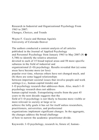 Research in Industrial and Organizational Psychology From
1963 to 2007:
Changes, Choices, and Trends
Wayne F. Cascio and Herman Aguinis
University of Colorado Denver
The authors conducted a content analysis of all articles
published in the Journal of Applied Psychology
and Personnel Psychology from January 1963 to May 2007 (N �
5,780) to identify the relative attention
devoted to each of 15 broad topical areas and 50 more specific
subareas in the field of industrial and
organizational (I–O) psychology. Results revealed that (a) some
areas have become more (or less)
popular over time, whereas others have not changed much, and
(b) there are some lagged relationships
between important societal issues that involve people and work
settings (i.e., human-capital trends) and
I–O psychology research that addresses them. Also, much I–O
psychology research does not address
human-capital trends. Extrapolating results from the past 45
years to the next decade suggests that the
field of I–O psychology is not likely to become more visible or
more relevant to society at large or to
achieve the lofty goals it has set for itself unless researchers,
practitioners, universities, and professional
organizations implement significant changes. In the aggregate,
the changes address the broad challenge
of how to narrow the academic–practitioner divide.
Keywords: I–O psychology, research in, future of, human-
 