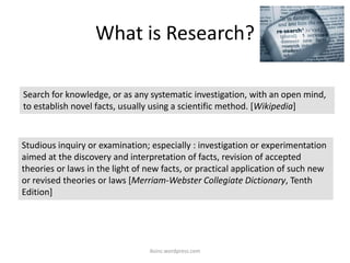 What is Research?
iksinc.wordpress.com
Studious inquiry or examination; especially : investigation or experimentation
aimed at the discovery and interpretation of facts, revision of accepted
theories or laws in the light of new facts, or practical application of such new
or revised theories or laws [Merriam-Webster Collegiate Dictionary, Tenth
Edition]
Search for knowledge, or as any systematic investigation, with an open mind,
to establish novel facts, usually using a scientific method. [Wikipedia]
 