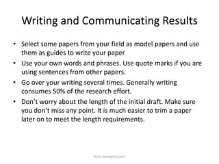 Writing and Communicating Results
• Select some papers from your field as model papers and use
them as guides to write your paper
• Use your own words and phrases. Use quote marks if you are
using sentences from other papers.
• Go over your writing several times. Generally writing
consumes 50% of the research effort.
• Don’t worry about the length of the initial draft. Make sure
you don’t miss any point. It is much easier to trim a paper
later on to meet the length requirements.
iksinc.wordpress.com
 