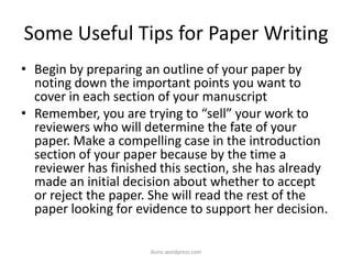 Some Useful Tips for Paper Writing
• Begin by preparing an outline of your paper by
noting down the important points you want to
cover in each section of your manuscript
• Remember, you are trying to “sell” your work to
reviewers who will determine the fate of your
paper. Make a compelling case in the introduction
section of your paper because by the time a
reviewer has finished this section, she has already
made an initial decision about whether to accept
or reject the paper. She will read the rest of the
paper looking for evidence to support her decision.
iksinc.wordpress.com
 