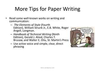More Tips for Paper Writing
• Read some well-known works on writing and
communication:
– The Elements of Style (Fourth
Edition), William Strunk Jr., E.B. White, Roger
Angell, Longman.
– Handbook of Technical Writing (Ninth
Edition), Gerald J. Alred, Charles T.
Brusaw, and Walter E. Oilu, St. Martin’s Press
– Use active voice and simple, clear, direct
phrasing
iksinc.wordpress.com
 