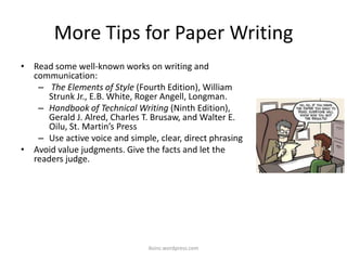 More Tips for Paper Writing
• Read some well-known works on writing and
communication:
– The Elements of Style (Fourth Edition), William
Strunk Jr., E.B. White, Roger Angell, Longman.
– Handbook of Technical Writing (Ninth Edition),
Gerald J. Alred, Charles T. Brusaw, and Walter E.
Oilu, St. Martin’s Press
– Use active voice and simple, clear, direct phrasing
• Avoid value judgments. Give the facts and let the
readers judge.
iksinc.wordpress.com
 