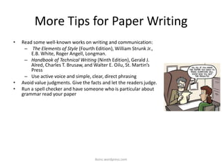 More Tips for Paper Writing
• Read some well-known works on writing and communication:
– The Elements of Style (Fourth Edition), William Strunk Jr.,
E.B. White, Roger Angell, Longman.
– Handbook of Technical Writing (Ninth Edition), Gerald J.
Alred, Charles T. Brusaw, and Walter E. Oilu, St. Martin’s
Press
– Use active voice and simple, clear, direct phrasing
• Avoid value judgments. Give the facts and let the readers judge.
• Run a spell checker and have someone who is particular about
grammar read your paper
iksinc.wordpress.com
 