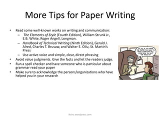 More Tips for Paper Writing
• Read some well-known works on writing and communication:
– The Elements of Style (Fourth Edition), William Strunk Jr.,
E.B. White, Roger Angell, Longman.
– Handbook of Technical Writing (Ninth Edition), Gerald J.
Alred, Charles T. Brusaw, and Walter E. Oilu, St. Martin’s
Press
– Use active voice and simple, clear, direct phrasing
• Avoid value judgments. Give the facts and let the readers judge.
• Run a spell checker and have someone who is particular about
grammar read your paper
• Make sure to acknowledge the persons/organizations who have
helped you in your research
iksinc.wordpress.com
 