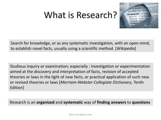 What is Research?
iksinc.wordpress.com
Studious inquiry or examination; especially : investigation or experimentation
aimed at the discovery and interpretation of facts, revision of accepted
theories or laws in the light of new facts, or practical application of such new
or revised theories or laws [Merriam-Webster Collegiate Dictionary, Tenth
Edition]
Search for knowledge, or as any systematic investigation, with an open mind,
to establish novel facts, usually using a scientific method. [Wikipedia]
Research is an organized and systematic way of finding answers to questions
 