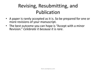 Revising, Resubmitting, and
Publication
• A paper is rarely accepted as it is. So be prepared for one or
more revisions of your manuscript.
• The best outcome you can hope is “Accept with a minor
Revision.” Celebrate it because it is rare.
iksinc.wordpress.com
 