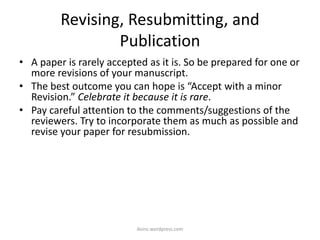 Revising, Resubmitting, and
Publication
• A paper is rarely accepted as it is. So be prepared for one or
more revisions of your manuscript.
• The best outcome you can hope is “Accept with a minor
Revision.” Celebrate it because it is rare.
• Pay careful attention to the comments/suggestions of the
reviewers. Try to incorporate them as much as possible and
revise your paper for resubmission.
iksinc.wordpress.com
 