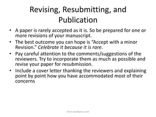 Revising, Resubmitting, and
Publication
• A paper is rarely accepted as it is. So be prepared for one or
more revisions of your manuscript.
• The best outcome you can hope is “Accept with a minor
Revision.” Celebrate it because it is rare.
• Pay careful attention to the comments/suggestions of the
reviewers. Try to incorporate them as much as possible and
revise your paper for resubmission.
• Include a cover letter thanking the reviewers and explaining
point by point how you have accommodated most of their
concerns
iksinc.wordpress.com
 