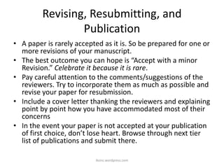 Revising, Resubmitting, and
Publication
• A paper is rarely accepted as it is. So be prepared for one or
more revisions of your manuscript.
• The best outcome you can hope is “Accept with a minor
Revision.” Celebrate it because it is rare.
• Pay careful attention to the comments/suggestions of the
reviewers. Try to incorporate them as much as possible and
revise your paper for resubmission.
• Include a cover letter thanking the reviewers and explaining
point by point how you have accommodated most of their
concerns
• In the event your paper is not accepted at your publication
of first choice, don’t lose heart. Browse through next tier
list of publications and submit there.
iksinc.wordpress.com
 