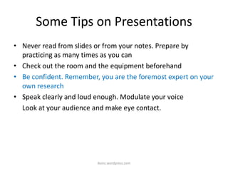 Some Tips on Presentations
• Never read from slides or from your notes. Prepare by
practicing as many times as you can
• Check out the room and the equipment beforehand
• Be confident. Remember, you are the foremost expert on your
own research
• Speak clearly and loud enough. Modulate your voice
Look at your audience and make eye contact.
iksinc.wordpress.com
 