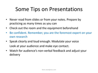 Some Tips on Presentations
• Never read from slides or from your notes. Prepare by
practicing as many times as you can
• Check out the room and the equipment beforehand
• Be confident. Remember, you are the foremost expert on your
own research
• Speak clearly and loud enough. Modulate your voice
Look at your audience and make eye contact.
• Watch for audience’s non-verbal feedback and adjust your
delivery
iksinc.wordpress.com
 