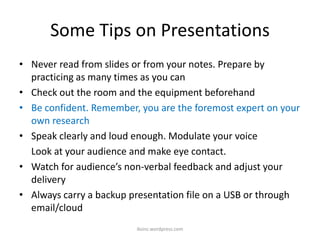 Some Tips on Presentations
• Never read from slides or from your notes. Prepare by
practicing as many times as you can
• Check out the room and the equipment beforehand
• Be confident. Remember, you are the foremost expert on your
own research
• Speak clearly and loud enough. Modulate your voice
Look at your audience and make eye contact.
• Watch for audience’s non-verbal feedback and adjust your
delivery
• Always carry a backup presentation file on a USB or through
email/cloud
iksinc.wordpress.com
 