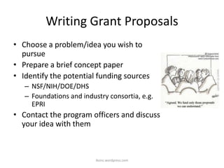 Writing Grant Proposals
• Choose a problem/idea you wish to
pursue
• Prepare a brief concept paper
• Identify the potential funding sources
– NSF/NIH/DOE/DHS
– Foundations and industry consortia, e.g.
EPRI
• Contact the program officers and discuss
your idea with them
iksinc.wordpress.com
 