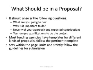 What Should be in a Proposal?
• It should answer the following questions:
– What are you going to do?
– Why is it important to do?
– Novelty of your approach and expected contributions
– Your unique qualifications to do the project
• Most funding agencies have templates for different
kinds of proposals, follow the pertinent template
• Stay within the page limits and strictly follow the
guidelines for submission
iksinc.wordpress.com
 