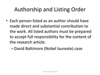 Authorship and Listing Order
• Each person listed as an author should have
made direct and substantial contribution to
the work. All listed authors must be prepared
to accept full responsibility for the content of
the research article.
–David Baltimore (Nobel laureate) case
iksinc.wordpress.com
 