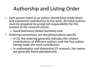 Authorship and Listing Order
• Each person listed as an author should have made direct
and substantial contribution to the work. All listed authors
must be prepared to accept full responsibility for the
content of the research article.
– David Baltimore (Nobel laureate) case
• Ordering conventions are discipline/culture specific
– In CS, the ordering generally indicates the relative
contributions of different authors with the first author
having made the most contribution
– In mathematics and theoretical CS research, the names
are generally listed alphabetically
iksinc.wordpress.com
 