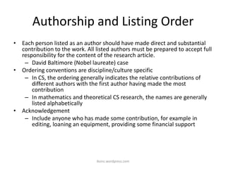 Authorship and Listing Order
• Each person listed as an author should have made direct and substantial
contribution to the work. All listed authors must be prepared to accept full
responsibility for the content of the research article.
– David Baltimore (Nobel laureate) case
• Ordering conventions are discipline/culture specific
– In CS, the ordering generally indicates the relative contributions of
different authors with the first author having made the most
contribution
– In mathematics and theoretical CS research, the names are generally
listed alphabetically
• Acknowledgement
– Include anyone who has made some contribution, for example in
editing, loaning an equipment, providing some financial support
iksinc.wordpress.com
 
