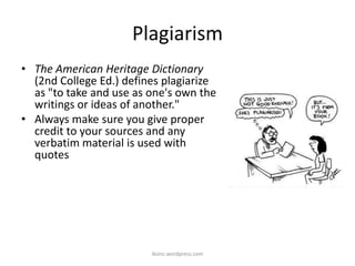 Plagiarism
• The American Heritage Dictionary
(2nd College Ed.) defines plagiarize
as "to take and use as one's own the
writings or ideas of another."
• Always make sure you give proper
credit to your sources and any
verbatim material is used with
quotes
iksinc.wordpress.com
 