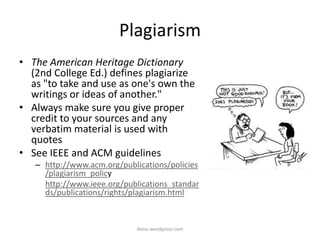Plagiarism
• The American Heritage Dictionary
(2nd College Ed.) defines plagiarize
as "to take and use as one's own the
writings or ideas of another."
• Always make sure you give proper
credit to your sources and any
verbatim material is used with
quotes
• See IEEE and ACM guidelines
– http://www.acm.org/publications/policies
/plagiarism_policy
http://www.ieee.org/publications_standar
ds/publications/rights/plagiarism.html
iksinc.wordpress.com
 