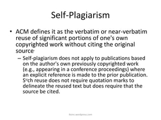 Self-Plagiarism
• ACM defines it as the verbatim or near-verbatim
reuse of significant portions of one's own
copyrighted work without citing the original
source.
– Self-plagiarism does not apply to publications based
on the author's own previously copyrighted work
(e.g., appearing in a conference proceedings) where
an explicit reference is made to the prior publication.
Such reuse does not require quotation marks to
delineate the reused text but does require that the
source be cited.
iksinc.wordpress.com
 