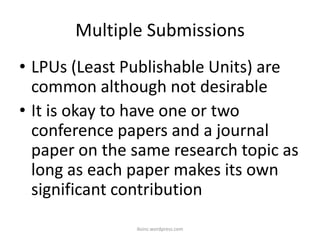 Multiple Submissions
• LPUs (Least Publishable Units) are
common although not desirable
• It is okay to have one or two
conference papers and a journal
paper on the same research topic as
long as each paper makes its own
significant contribution
iksinc.wordpress.com
 
