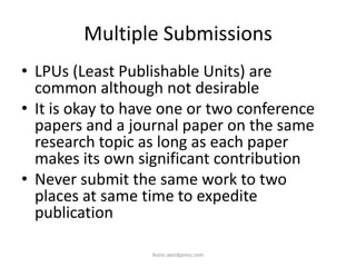 Multiple Submissions
• LPUs (Least Publishable Units) are
common although not desirable
• It is okay to have one or two conference
papers and a journal paper on the same
research topic as long as each paper
makes its own significant contribution
• Never submit the same work to two
places at same time to expedite
publication
iksinc.wordpress.com
 
