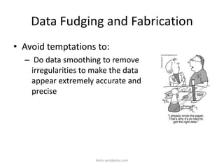 Data Fudging and Fabrication
• Avoid temptations to:
– Do data smoothing to remove
irregularities to make the data
appear extremely accurate and
precise
iksinc.wordpress.com
 