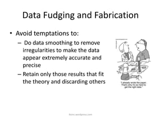 Data Fudging and Fabrication
• Avoid temptations to:
– Do data smoothing to remove
irregularities to make the data
appear extremely accurate and
precise
– Retain only those results that fit
the theory and discarding others
iksinc.wordpress.com
 