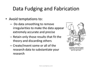 Data Fudging and Fabrication
• Avoid temptations to:
– Do data smoothing to remove
irregularities to make the data appear
extremely accurate and precise
– Retain only those results that fit the
theory and discarding others
– Create/invent some or all of the
research data to substantiate your
research
iksinc.wordpress.com
 