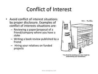 Conflict of Interest
• Avoid conflict of interest situations
by proper disclosure. Examples of
conflict of interests situations are:
– Reviewing a paper/proposal of a
friend/company where you have a
stake
– Writing a book review published by a
friend
– Hiring your relatives on funded
projects
iksinc.wordpress.com
 
