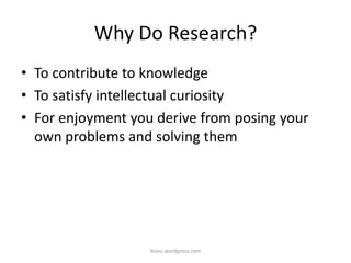 Why Do Research?
• To contribute to knowledge
• To satisfy intellectual curiosity
• For enjoyment you derive from posing your
own problems and solving them
iksinc.wordpress.com
 