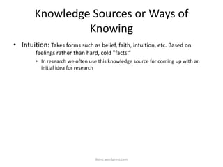 Knowledge Sources or Ways of
Knowing
• Intuition: Takes forms such as belief, faith, intuition, etc. Based on
feelings rather than hard, cold "facts.“
• In research we often use this knowledge source for coming up with an
initial idea for research
iksinc.wordpress.com
 