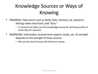 Knowledge Sources or Ways of
Knowing
• Intuition: Takes forms such as belief, faith, intuition, etc. Based on
feelings rather than hard, cold "facts.“
• In research we often use this knowledge source for coming up with an
initial idea for research
• Authority: Information received from experts, books, etc. Its strength
depends on the strength of these sources.
• We use this kind of source for literature review
iksinc.wordpress.com
 