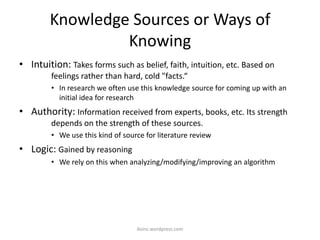 Knowledge Sources or Ways of
Knowing
• Intuition: Takes forms such as belief, faith, intuition, etc. Based on
feelings rather than hard, cold "facts.“
• In research we often use this knowledge source for coming up with an
initial idea for research
• Authority: Information received from experts, books, etc. Its strength
depends on the strength of these sources.
• We use this kind of source for literature review
• Logic: Gained by reasoning
• We rely on this when analyzing/modifying/improving an algorithm
iksinc.wordpress.com
 