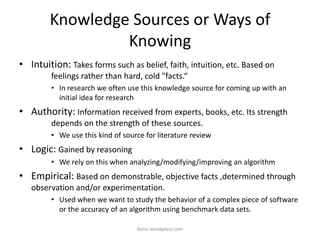 Knowledge Sources or Ways of
Knowing
• Intuition: Takes forms such as belief, faith, intuition, etc. Based on
feelings rather than hard, cold "facts.“
• In research we often use this knowledge source for coming up with an
initial idea for research
• Authority: Information received from experts, books, etc. Its strength
depends on the strength of these sources.
• We use this kind of source for literature review
• Logic: Gained by reasoning
• We rely on this when analyzing/modifying/improving an algorithm
• Empirical: Based on demonstrable, objective facts ,determined through
observation and/or experimentation.
• Used when we want to study the behavior of a complex piece of software
or the accuracy of an algorithm using benchmark data sets.
iksinc.wordpress.com
 