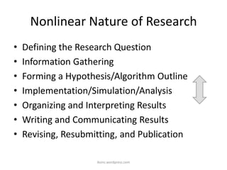 Nonlinear Nature of Research
• Defining the Research Question
• Information Gathering
• Forming a Hypothesis/Algorithm Outline
• Implementation/Simulation/Analysis
• Organizing and Interpreting Results
• Writing and Communicating Results
• Revising, Resubmitting, and Publication
iksinc.wordpress.com
 