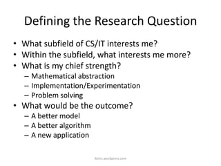 Defining the Research Question
• What subfield of CS/IT interests me?
• Within the subfield, what interests me more?
• What is my chief strength?
– Mathematical abstraction
– Implementation/Experimentation
– Problem solving
• What would be the outcome?
– A better model
– A better algorithm
– A new application
iksinc.wordpress.com
 