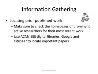 Information Gathering
• Locating prior published work
– Make sure to check the homepages of prominent
active researchers for their most recent work
– Use ACM/IEEE digital libraries, Google and
CiteSeer to locate important papers
iksinc.wordpress.com
 