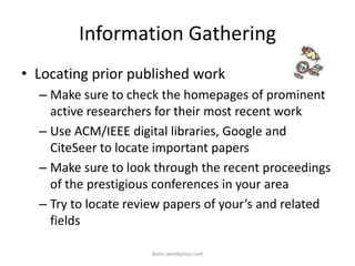 Information Gathering
• Locating prior published work
– Make sure to check the homepages of prominent
active researchers for their most recent work
– Use ACM/IEEE digital libraries, Google and
CiteSeer to locate important papers
– Make sure to look through the recent proceedings
of the prestigious conferences in your area
– Try to locate review papers of your’s and related
fields
iksinc.wordpress.com
 