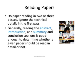 Reading Papers
• Do paper reading in two or three
passes. Ignore the technical
details in the first pass
• Generally, reading the abstract,
introduction, and summary and
conclusion sections is good
enough to determine whether a
given paper should be read in
detail or not.
iksinc.wordpress.com
 