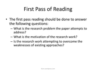 First Pass of Reading
• The first pass reading should be done to answer
the following questions:
– What is the research problem the paper attempts to
address?
– What is the motivation of the research work?
– Is the research work attempting to overcome the
weaknesses of existing approaches?
iksinc.wordpress.com
 