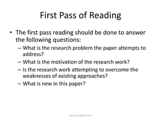 First Pass of Reading
• The first pass reading should be done to answer
the following questions:
– What is the research problem the paper attempts to
address?
– What is the motivation of the research work?
– Is the research work attempting to overcome the
weaknesses of existing approaches?
– What is new in this paper?
iksinc.wordpress.com
 