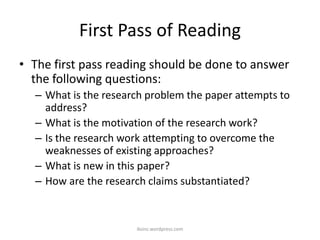 First Pass of Reading
• The first pass reading should be done to answer
the following questions:
– What is the research problem the paper attempts to
address?
– What is the motivation of the research work?
– Is the research work attempting to overcome the
weaknesses of existing approaches?
– What is new in this paper?
– How are the research claims substantiated?
iksinc.wordpress.com
 
