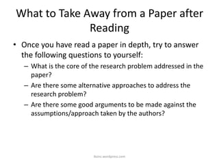 What to Take Away from a Paper after
Reading
• Once you have read a paper in depth, try to answer
the following questions to yourself:
– What is the core of the research problem addressed in the
paper?
– Are there some alternative approaches to address the
research problem?
– Are there some good arguments to be made against the
assumptions/approach taken by the authors?
iksinc.wordpress.com
 